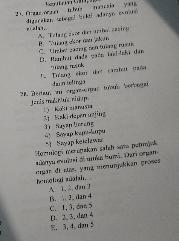 Organ-organ tubuh manusia yang
digunakan sebagai bukti adanya evolusi
adalah...
A. Tulang ekor dan umbai cacing
B. Tulang ekor dan jakun
C. Umbai cacing dan tulang rusuk
D. Rambut dada pada laki-laki dan
tulang rusuk
E. Tulang ekor dan rambut pada
daun telinga
28. Berikut ini organ-organ tubuh berbagai
jenis makhluk hidup:
1) Kaki manusia
2) Kaki depan anjing
3) Sayap burung
4) Sayap kupu-kupu
5) Sayap kelelawar
Homologi merupakan salah satu petunjuk
adanya evolusi di muka bumi. Dari organ-
organ di atas, yang menunjukkan proses
homologi adalah…
A. 1, 2, dan 3
B. 1, 3, dan 4
C. 1, 3, dan 5
D. 2, 3, dan 4
E. 3, 4, dan 5