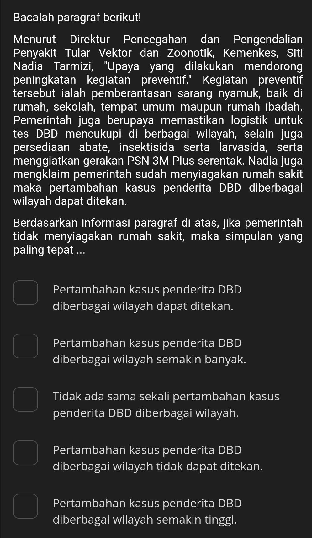 Bacalah paragraf berikut!
Menurut Direktur Pencegahan dan Pengendalian
Penyakit Tular Vektor dan Zoonotik, Kemenkes, Siti
Nadia Tarmizi, "Upaya yang dilakukan mendorong
peningkatan kegiatan preventif." Kegiatan preventif
tersebut ialah pemberantasan sarang nyamuk, baik di
rumah, sekolah, tempat umum maupun rumah ibadah.
Pemerintah juga berupaya memastikan logistik untuk
tes DBD mencukupi di berbagai wilayah, selain juga
persediaan abate, insektisida serta larvasida, serta
menggiatkan gerakan PSN 3M Plus serentak. Nadia juga
mengklaim pemerintah sudah menyiagakan rumah sakit
maka pertambahan kasus penderita DBD diberbagai
wilayah dapat ditekan.
Berdasarkan informasi paragraf di atas, jika pemerintah
tidak menyiagakan rumah sakit, maka simpulan yang
paling tepat ...
Pertambahan kasus penderita DBD
diberbagai wilayah dapat ditekan.
Pertambahan kasus penderita DBD
diberbagai wilayah semakin banyak.
Tidak ada sama sekali pertambahan kasus
penderita DBD diberbagai wilayah.
Pertambahan kasus penderita DBD
diberbagai wilayah tidak dapat ditekan.
Pertambahan kasus penderita DBD
diberbagai wilayah semakin tinggi.