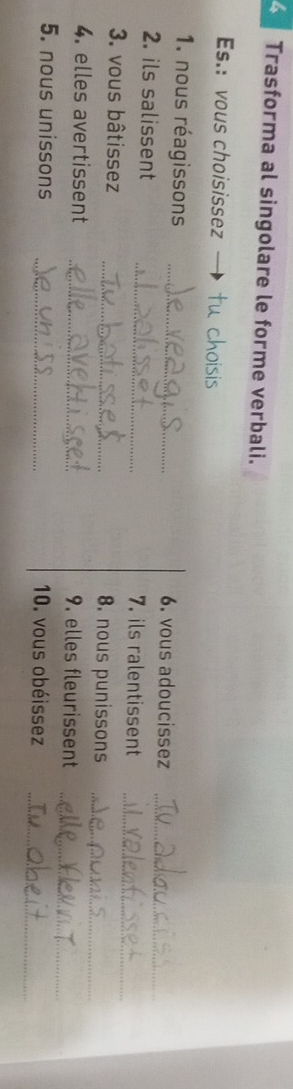 Trasforma al singolare le forme verbali. 
Es.: vous choisissez tu choisis 
1. nous réagissons _6. vous adoucissez_ 
_ 
2. ils salissent _7. ils ralentissent 
3. vous bâtissez _8. nous punissons_ 
4. elles avertissent _9. elles fleurissent 
_ 
5. nous unissons _10. vous obéissez_