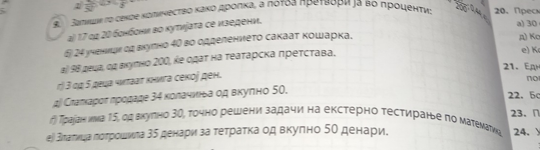 frac 50
9. Заπνши гο секде κоπνηесτво Κаκоα дρоπκа, а ποτοа πреτΒори ла вο προιенτи: 200 3x 20. Прес 
a) 17 οα 2Ο бонбони во κуτνіаτа се изедени. 
a) 30
6) 24 ученицν σα вкуπно 40 во одделениеτо сакааτ κошарка. 
д) Ko 
β) 9Β деца, οα вкуπно 20Ο, κе οдατ на τеаτарска преτсτавα. 
e) K
21. EдH 
r) 3 οη ς децα чνπαаτ κнνга секоj ден. 
no 
μ) Сτаπκаροταπροдаде 3η κолачиιίьа οд вκуπно 50. 
22. 50 
г) Траданι иνа 1ς, од вкуπно 3θ, точно решени задачи на екстерно тестиране по матемаτика 23. ∩ 
еὶ スπаτνιαаαπότрίοшινιπа 3δ денариη за τеτраτκаод вкуπно 5θ денарие 24. )