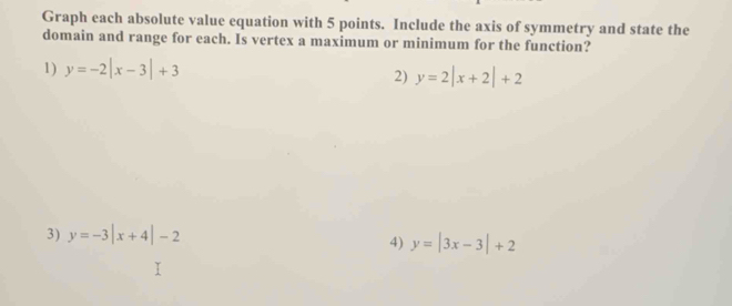 Graph each absolute value equation with 5 points. Include the axis of symmetry and state the 
domain and range for each. Is vertex a maximum or minimum for the function? 
1) y=-2|x-3|+3
2) y=2|x+2|+2
3) y=-3|x+4|-2
4) y=|3x-3|+2