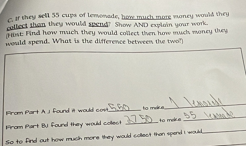 If they sell 55 cups of lemonade, how much more money would they 
collect than they would spend? Show AND explain your work. 
Hint: Find how much they would collect then how much money they 
would spend. What is the difference between the two?) 
From Part A ,I found it would cost_ to make 
_ 
From Part B,I found they would collect _to make 
_ 
So to find out how much more they would collect than spend I would__