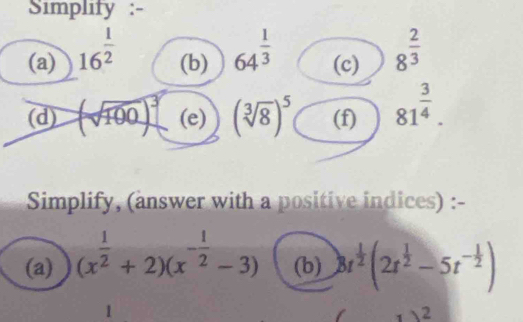 Simplity :- 
(a) 16^(frac 1)2 (b) 64^(frac 1)3 (c) 8^(frac 2)3
(d) (sqrt(100))^3 (e) (sqrt[3](8))^5 (f) 81^(frac 3)4. 
Simplify, (answer with a positive indices) :- 
(a) (x^(frac 1)2+2)(x^(-frac 1)2-3) (b) 8t^(frac 1)2(2t^(frac 1)2-5t^(-frac 1)2)
1 
2