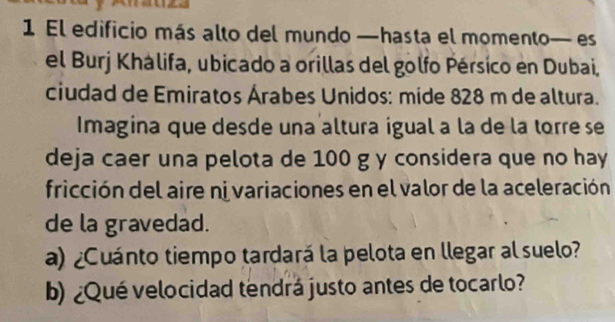 El edificio más alto del mundo —hasta el momento— es 
el Burj Khálifa, ubicado a orillas del golfo Pérsico en Dubai, 
ciudad de Emiratos Árabes Unidos: mide 828 m de altura. 
Imagina que desde una altura igual a la de la torre se 
deja caer una pelota de 100 g y considera que no hay 
fricción del aire ni variaciones en el valor de la aceleración 
de la gravedad. 
a) ¿Cuánto tiempo tardará la pelota en llegar al suelo? 
b) ¿Qué velocidad tendrá justo antes de tocarlo?