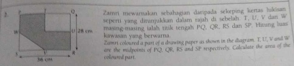 Zamri mewarnakan sebahagian daripada sekeping kertas lukisan 
seperti yang ditunjukkan dalam rajah di sebelah. T, U, V dan W
masing-masing ialah titik tengah PQ, QR, RS dan SP. Hitung luas 
kawasan yang berwarna. 
Zamri coloured a part of a drawing paper as shown in the diagram. T, U, V and W
are the midpoints of PQ, QR, RS and SP respectively. Calculate the area of the 
coloured part.