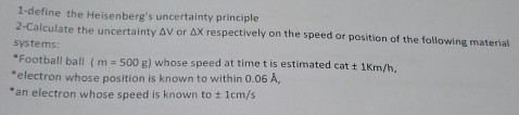 1-define the Heisenberg's uncertainty principle 
2-Calculate the uncertainty ΔV or ΔX respectively on the speed or position of the following material 
systems: 
*Football ball (m=500g) whose speed at time t is estimated cat± 1km/h, 
electron whose position is known to within 0.06 Å, 
an electron whose speed is known to± 1cm/s