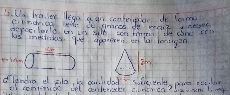 Un frailer lego a un contenedor de forma 
c. lindrica lleno de granos de maiz y desec 
depocitarlo en un sil8 con forma de cono con 
las medidos. gue aparecen en la imagen. 
iom
r=1.5m
r_1=3m
Tendra el silo, la canlida soficienle, para rec,bn 
el contenido del contenedor cilindrica? argumenta lo resp.