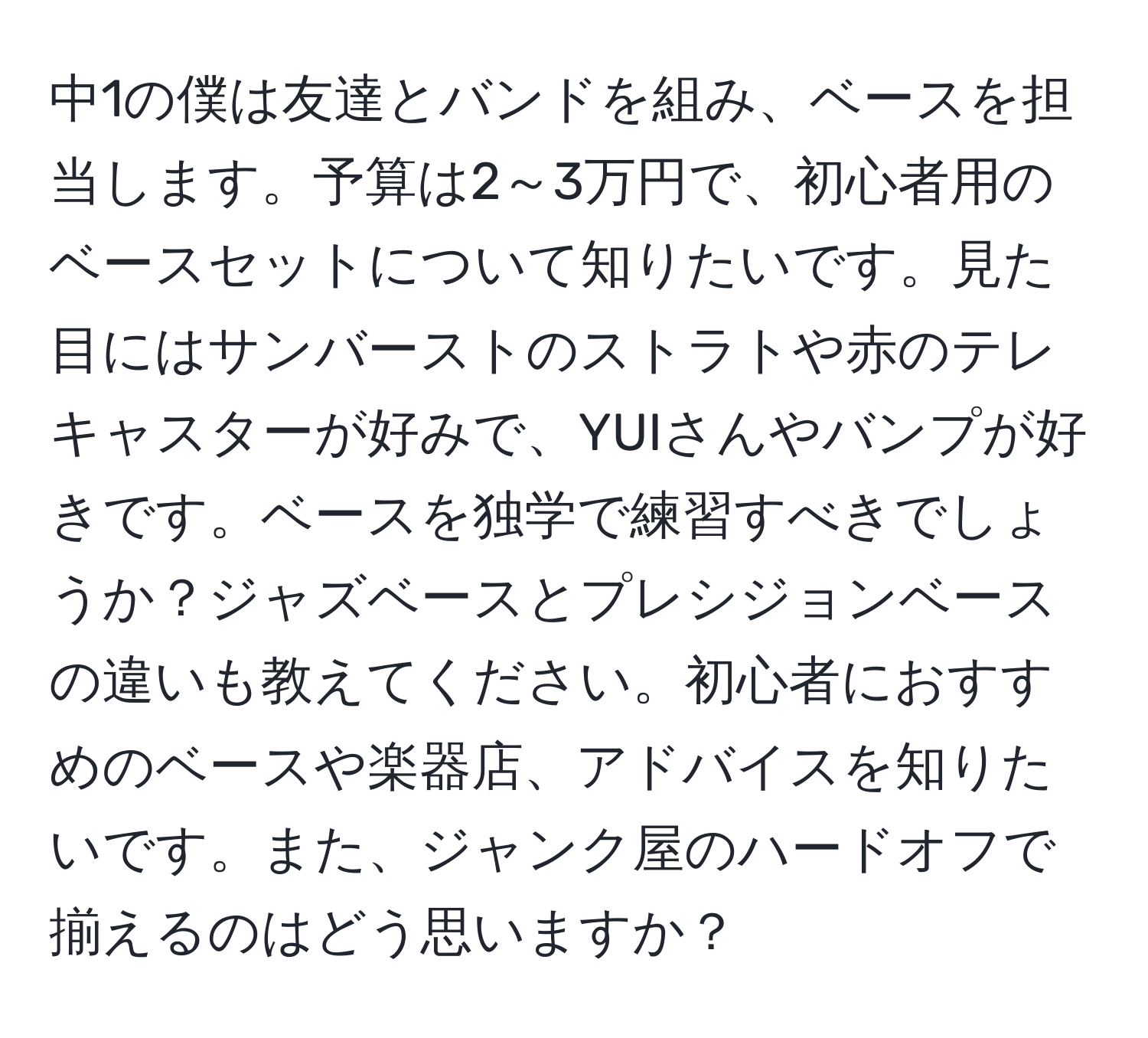 中1の僕は友達とバンドを組み、ベースを担当します。予算は2～3万円で、初心者用のベースセットについて知りたいです。見た目にはサンバーストのストラトや赤のテレキャスターが好みで、YUIさんやバンプが好きです。ベースを独学で練習すべきでしょうか？ジャズベースとプレシジョンベースの違いも教えてください。初心者におすすめのベースや楽器店、アドバイスを知りたいです。また、ジャンク屋のハードオフで揃えるのはどう思いますか？