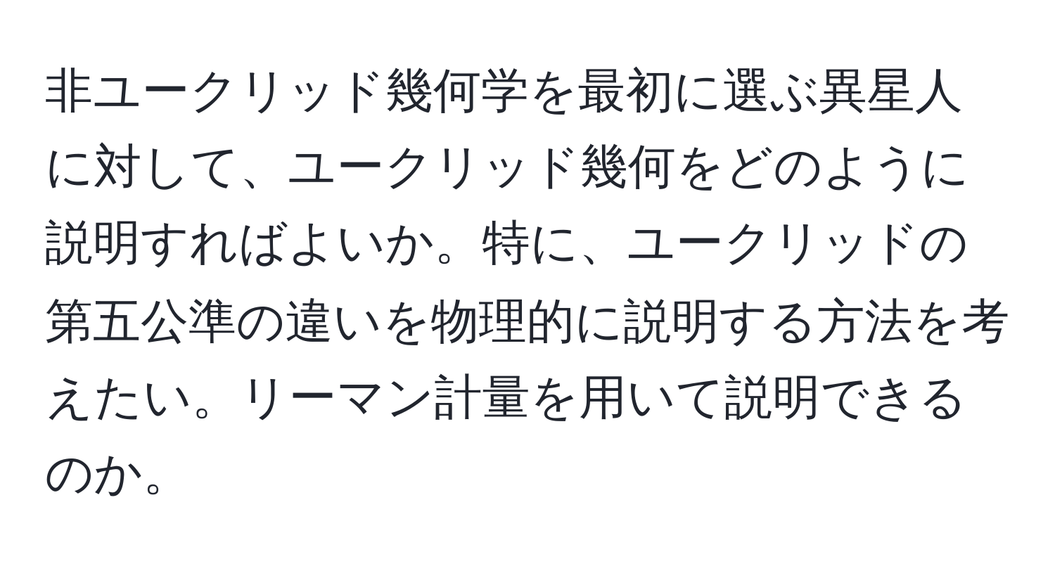 非ユークリッド幾何学を最初に選ぶ異星人に対して、ユークリッド幾何をどのように説明すればよいか。特に、ユークリッドの第五公準の違いを物理的に説明する方法を考えたい。リーマン計量を用いて説明できるのか。