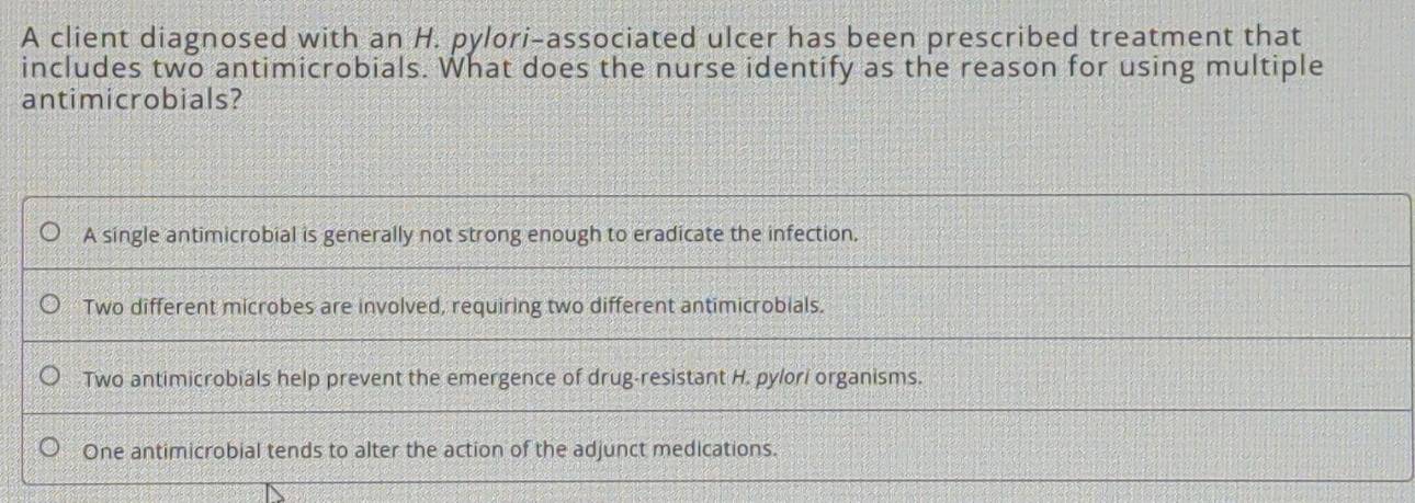 A client diagnosed with an H. pylori-associated ulcer has been prescribed treatment that
includes two antimicrobials. What does the nurse identify as the reason for using multiple
antimicrobials?
A single antimicrobial is generally not strong enough to eradicate the infection.
Two different microbes are involved, requiring two different antimicrobials.
Two antimicrobials help prevent the emergence of drug-resistant H. pylori organisms.
One antimicrobial tends to alter the action of the adjunct medications.