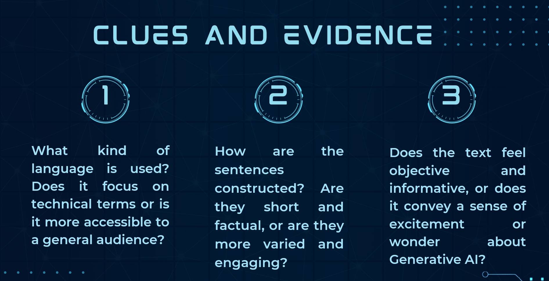 CLUES AND EVIDENCE 
1 
What kind I of How are the Does the text feel 
language is used? sentences objective and 
Does it focus on constructed? Are informative, or does 
technical terms or is it convey a sense of 
they short and 
it more accessible to excitement or 
factual, or are they 
a general audience? wonder about 
more varied and 
engaging? 
Generative AI?