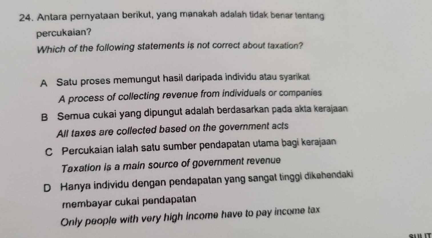 Antara pernyataan berikut, yang manakah adalah tidak benar tentang
percukaian?
Which of the following statements is not correct about taxation?
A Satu proses memungut hasil daripada individu atau syarikat
A process of collecting revenue from individuals or companies
B Semua cukai yang dipungut adalah berdasarkan pada akta kerajaan
All taxes are collected based on the government acts
C Percukaian ialah satu sumber pendapatan utama bagi kerajaan
Taxation is a main source of government revenue
D Hanya indjvidu dengan pendapatan yang sangat tinggi dikehendaki
membayar cukai pendapatan 
Only people with very high income have to pay income tax