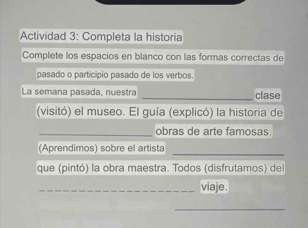 Actividad 3: Completa la historia 
Complete los espacios en blanco con las formas correctas de 
pasado o participio pasado de los verbos. 
La semana pasada, nuestra _clase 
(visitó) el museo. El guía (explicó) la historia de 
_obras de arte famosas. 
_ 
(Aprendimos) sobre el artista 
que (pintó) la obra maestra. Todos (disfrutamos) del 
_viaje. 
_