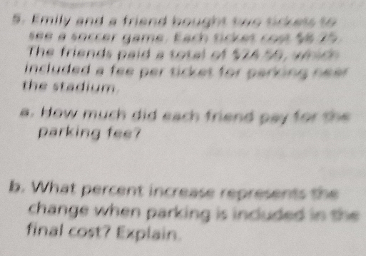 Emily and a friend bought two tickets to 
see a soccer game. Each tickes cost $6 75
The friends paid a total of $7A 56, which 
included a fee per ticket for parking nea . 
the stadium. 
a. How much did each friend pay for the 
parking fee? 
b. What percent increase represents the 
change when parking is included in the 
final cost? Explain.