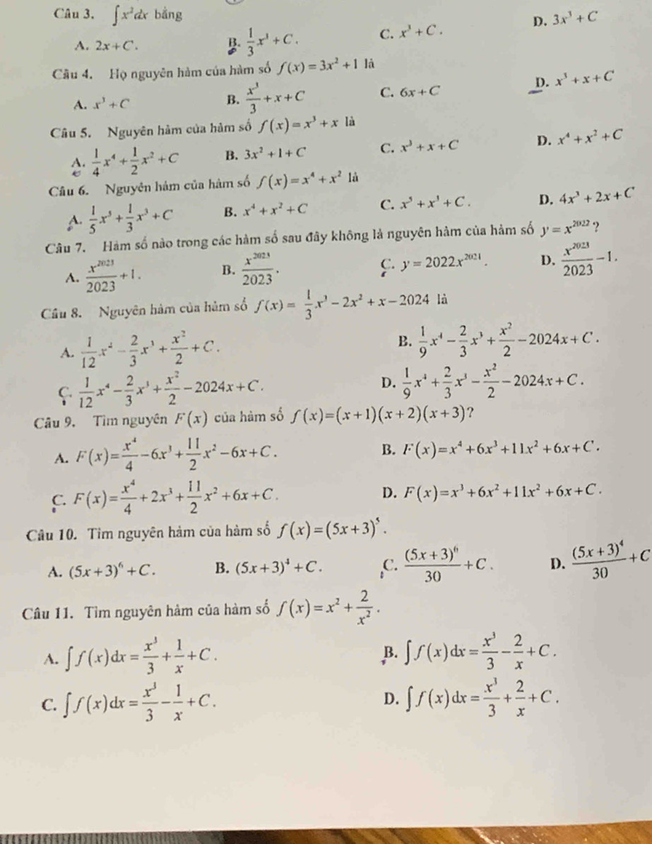 ∈t x^2dx bằng 3x^3+C
D.
A. 2x+C. B.  1/3 x^3+C.
C. x^3+C.
Câu 4. Họ nguyên hàm của hàm số f(x)=3x^2+1 là
D. x^3+x+C
A. x^3+C
B.  x^3/3 +x+C C. 6x+C
Câu 5. Nguyên hàm của hàm số f(x)=x^3+x là
A.  1/4 x^4+ 1/2 x^2+C B. 3x^2+1+C C. x^3+x+C D. x^4+x^2+C
Câu 6. Nguyên hám của hàm số f(x)=x^4+x^2 là
A.  1/5 x^5+ 1/3 x^3+C B. x^4+x^2+C C. x^5+x^3+C. D. 4x^3+2x+C
Câu 7. Hàm số nào trong các hàm số sau đây không là nguyên hàm của hàm số y=x^(2022).2
A.  x^(2023)/2023 +1.
B.  x^(2023)/2023 .
y=2022x^(2021). D.  x^(2023)/2023 -1.
Cầu 8. Nguyên hàm của hàm số f(x)= 1/3 x^3-2x^2+x-2024 là
A.  1/12 x^2- 2/3 x^3+ x^2/2 +C. B.  1/9 x^4- 2/3 x^3+ x^2/2 -2024x+C.
C  1/12 x^4- 2/3 x^3+ x^2/2 -2024x+C.
D.  1/9 x^4+ 2/3 x^3- x^2/2 -2024x+C.
Câu 9, Tìm nguyên F(x) của hàm số f(x)=(x+1)(x+2)(x+3) ？
A. F(x)= x^4/4 -6x^3+ 11/2 x^2-6x+C.
B. F(x)=x^4+6x^3+11x^2+6x+C·
C. F(x)= x^4/4 +2x^3+ 11/2 x^2+6x+C. D. F(x)=x^3+6x^2+11x^2+6x+C.
Câu 10. Tim nguyên hàm của hàm số f(x)=(5x+3)^5.
A. (5x+3)^6+C. B. (5x+3)^4+C. ,C. frac (5x+3)^630+C. D. frac (5x+3)^430+C
Câu 11. Tìm nguyên hàm của hàm số f(x)=x^2+ 2/x^2 .
A. ∈t f(x)dx= x^3/3 + 1/x +C. ∈t f(x)dx= x^3/3 - 2/x +C.
B.
C. ∈t f(x)dx= x^3/3 - 1/x +C. ∈t f(x)dx= x^3/3 + 2/x +C.
D.