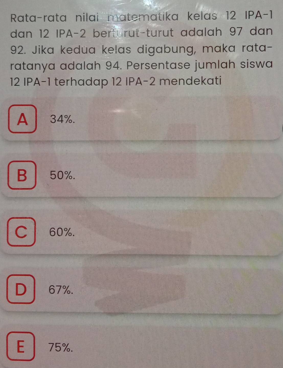 Rata-rata nilai matematika kelas 12 IPA -1
dan 12 IPA -2 berturut-turut adalah 97 dan
92. Jika kedua kelas digabung, maka rata-
ratanya adalah 94. Persentase jumlah siswa
12 IPA -1 terhadap 12 IPA -2 mendekati
A 34%.
B50%.
C 60%.
D 67%.
E 75%.