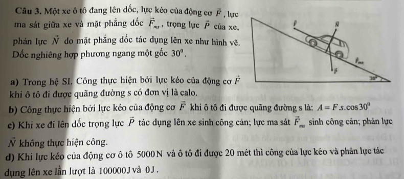 Một xe ô tô đang lên dốc, lực kéo của động cơ vector F , lực
ma sát giữa xe và mặt phẳng dốc vector F_ms , trọng lực vector P của xe,
phản lực vector N do mặt phẳng dốc tác dụng lên xe như hình vẽ.
Dốc nghiêng hợp phương ngang một gốc 30^(o^
a) Trong hệ SI. Công thực hiện bởi lực kéo của động cơ 
khi ô tô đi được quãng đường s có đơn vị là calo.
b) Công thực hiện bởi lực kéo của động cơ vector F) khi ô tô đi được quãng đường s là: A=F. S cos 30°
c) Khi xe đi lên dốc trọng lực vector P tác dụng lên xe sinh công cản; lực ma sát vector F_ms sinh công cản; phản lực
Ỷ không thực hiện công.
d) Khi lực kéo của động cơ ô tô 5000 N và ô tô đi được 20 mét thì công của lực kéo và phản lực tác
dụng lên xe lần lượt là 100000 J và 0 J .