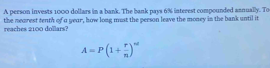 A person invests 1000 dollars in a bank. The bank pays 6% interest compounded annually. To 
the nearest tenth of a year, how long must the person leave the money in the bank until it 
reaches 2100 dollars?
A=P(1+ r/n )^nt