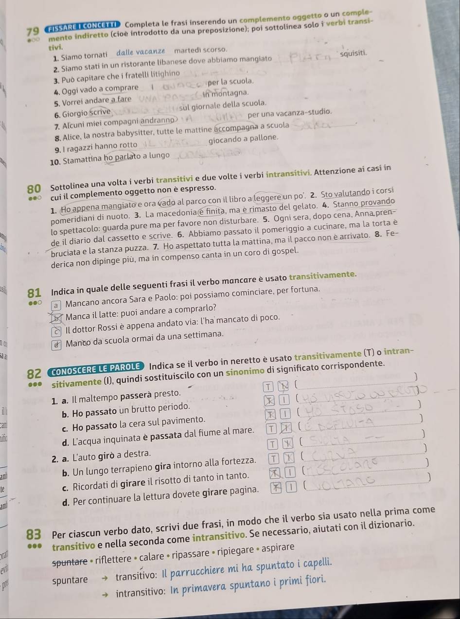 CFISSARE T CONCETTI Completa le frasi inserendo un complemento oggetto o un comple-
mento indiretto (cioè introdotto da una preposizione); poi sottolinea solo i verbi transi-
tivi.
1. Siamo tornati dalle vacanze martedi scorso.
squisíti.
2. Siamo stati in un ristorante libanese dove abbiamo mangiato
3. Può capitare che i fratelli litighino
4. Oggi vado a comprare per la scuola.
5. Vorrei andare a fare in montagna.
6. Giorgio scrive sul giornale della scuola.
7. Alcuni miei compagni andrann per una vacanza-studio.
8. Alice, la nostra babysitter, tutte le mattine accompagna a scuola
.
9. I ragazzi hanno rotto giocando a pallone.
10. Stamattina ho parlato a lungo
80 Sottolinea una volta i verbi transitivi e due volte i verbi intransitivi. Attenzione ai casi in
.●○ cui il complemento oggetto non è espresso.
1. Ho appena mangiato e ora vado al parco con il libro a leggere un po’. 2. Sto valutando i corsi
pomeridiani di nuoto. 3. La macedonia e finita, ma è rimasto del gelato. 4. Stanno provando
lo spettacolo: guarda pure ma per favore non disturbare. 5. Ogni sera, dopo cena, Anna pren-
de il diario dal cassetto e scrive. 6. Abbiamo passato il pomeriggio a cucinare, ma la torta è
bruciata e la stanza puzza. 7. Ho aspettato tutta la máttina, ma il pacco non è arrivato. 8. Fe-
derica non dipinge più, ma in compenso canta in un coro di gospel.
51 81 Indica in quale delle seguenti frasi il verbo mancare è usato transitivamente.
.● a Mancano ancora Sara e Paolo: poi possiamo cominciare, per fortuna.
b * Manca il latte: puoi andare a comprarlo?
Il dottor Rossi è appena andato via: l'ha mancato di poco.
n c  Manco da scuola ormai da una settimana.
sª a
82 CONOSCERE LE PAROLE» Indica se il verbo in neretto è usato transitivamente (T) o intran-
... sitivamente (I), quindi sostituiscilo con un sinonimo di significato corrispondente.
1. a. Il maltempo passerà presto. K  ]
b. Ho passato un brutto periodo. I 7 (
cam
c. Ho passato la cera sul pavimento. I 1  )
ifo
d. L'acqua inquinata è passata dal fiume al mare. T  ]
T 
]
2. a. L'auto girò a destra.
am
b. Un lungo terrapieno gira intorno alla fortezza. T K 
c. Ricordati di girare il risotto di tanto in tanto. ]
te 1 
]
an d. Per continuare la lettura dovete girare pagina. 
M(
83 Per ciascun verbo dato, scrivi due frasi, in modo che il verbo sia usato nella prima come
transitivo e nella seconda come intransitivo. Se necessario, aiutati con il dizionario.
pral
evil spuntare » riflettere » calare • ripassare » ripiegare » aspirare
pr spuntare transitivo: Il parrucchiere mi ha spuntato i capelli.
intransitivo: In primavera spuntano i primi fiori.