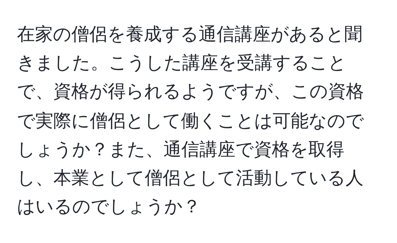 在家の僧侶を養成する通信講座があると聞きました。こうした講座を受講することで、資格が得られるようですが、この資格で実際に僧侶として働くことは可能なのでしょうか？また、通信講座で資格を取得し、本業として僧侶として活動している人はいるのでしょうか？