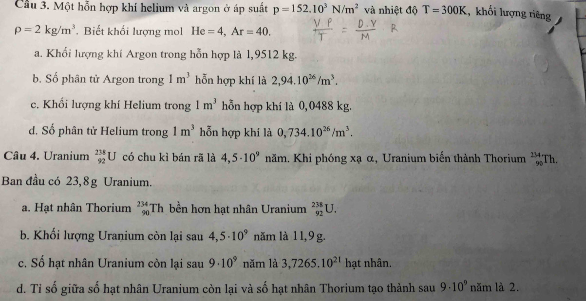 Cầu 3. Một hỗn hợp khí helium và argon ở áp suất p=152.10^3N/m^2 và nhiệt độ T=300K , khối lượng riêng
rho =2kg/m^3. Biết khối lượng mol He=4, Ar=40.
a. Khối lượng khí Argon trong hỗn hợp là 1,9512 kg.
b. Số phân tử Argon trong 1m^3 hỗn hợp khí là 2,94.10^(26)/m^3.
c. Khối lượng khí Helium trong 1m^3 hỗn hợp khí là 0,0488 kg.
d. Số phân tử Helium trong 1m^3 hỗn hợp khí là 0,734.10^(26)/m^3. 
Câu 4. Uranium _(92)^(238)U có chu kì bán rã là 4,5· 10^9 năm. Khi phóng xạ α, Uranium biến thành Thorium _(90)^(234)T]
Ban đầu có 23,8g Uranium.
a. Hạt nhân Thorium _(90)^(234)Th bền hơn hạt nhân Uranium _(92)^(238)U.
b. Khối lượng Uranium còn lại sau 4,5· 10^9 năm là 1 1,9 g.
c. Số hạt nhân Uranium còn lại sau 9· 10^9 năm là 3,7265.10^(21)h ạt nhân.
d. Tỉ số giữa số hạt nhân Uranium còn lại và số hạt nhân Thorium tạo thành sau 9· 10^9 năm là 2.