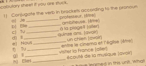 sk 1 Ar s 
cabulary sheet if you are stuck. 
1) Conjugate the verb in brackets according to the pronoun 
a) Je _professeur. (être) 
b) Elle _ambiteuse. (être) 
c) Tu _à la plage? (aller) 
d) Ⅱ_ quinze ans. (avoir) 
e) Nous un chien (avoir) 
f) Tu_ _entre le cinema et l'église (être) 
g)Ⅱ _visiter la France (aller) 
h) Elles _écouté de la musique (avoir) 
ave learned in this unit. What