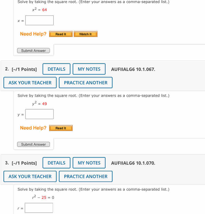 Solve by taking the square root. (Enter your answers as a comma-separated list.)
x^2=64
x=□
Need Help? Read It Watch it 
Submit Answer 
2. [-/1 Points] DETAILS MY NOTES AUFIIALG6 10.1.067. 
ASK YOUR TEACHER PRACTICE ANOTHER 
Solve by taking the square root. (Enter your answers as a comma-separated list.)
y^2=49
y=□
Need Help? Read It 
Submit Answer 
3. [-/1 Points] DETAILS MY NOTES AUFIIALG6 10.1.070. 
ASK YOUR TEACHER PRACTICE ANOTHER 
Solve by taking the square root. (Enter your answers as a comma-separated list.)
r^2-25=0
r=□