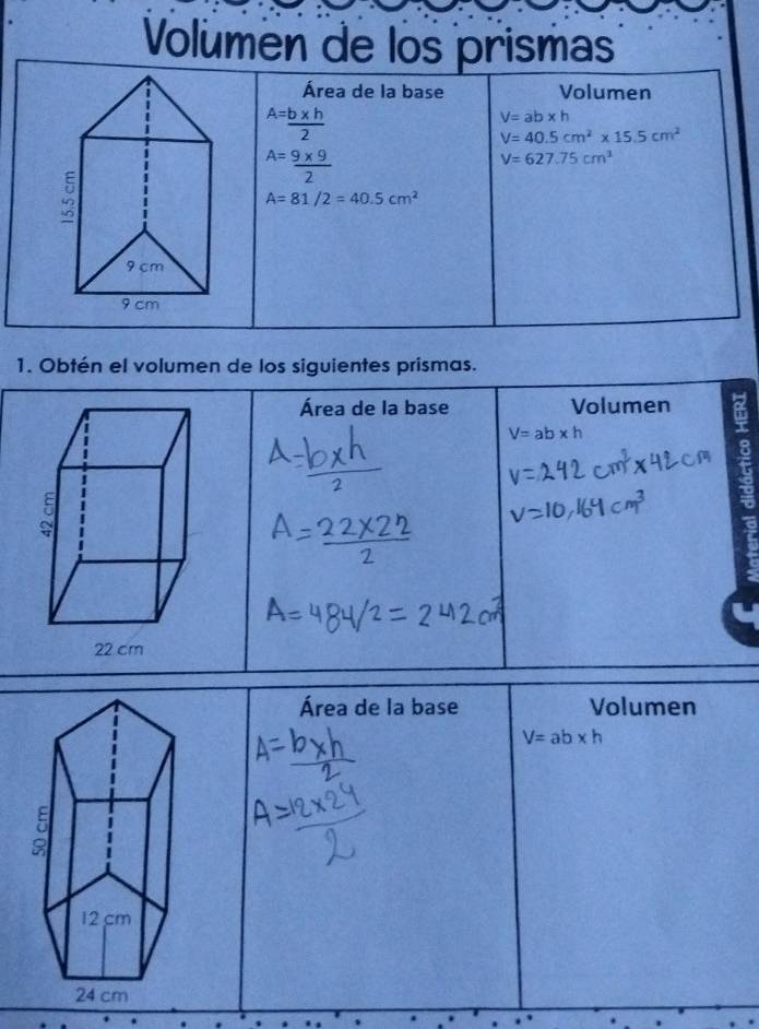 Volumen de los prismas 
Área de la base Volumen^(A=) (b* h)/2 
V=ab* h
V=40.5cm^2* 15.5cm^2
A= (9* 9)/2 
V=627.75cm^3
A=81/2=40.5cm^2
1. Obtén el volumen de los siguientes prismas. 
Área de la base Volumen
V=ab* h
8 
Área de la base Volumen
V=ab* h