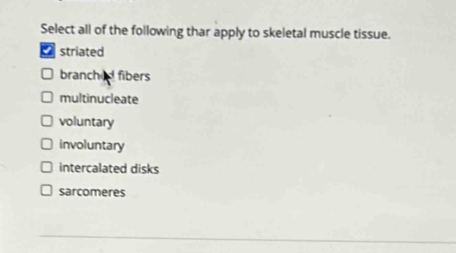 Select all of the following thar apply to skeletal muscle tissue.
* striated
branched fibers
multinucleate
voluntary
involuntary
intercalated disks
sarcomeres