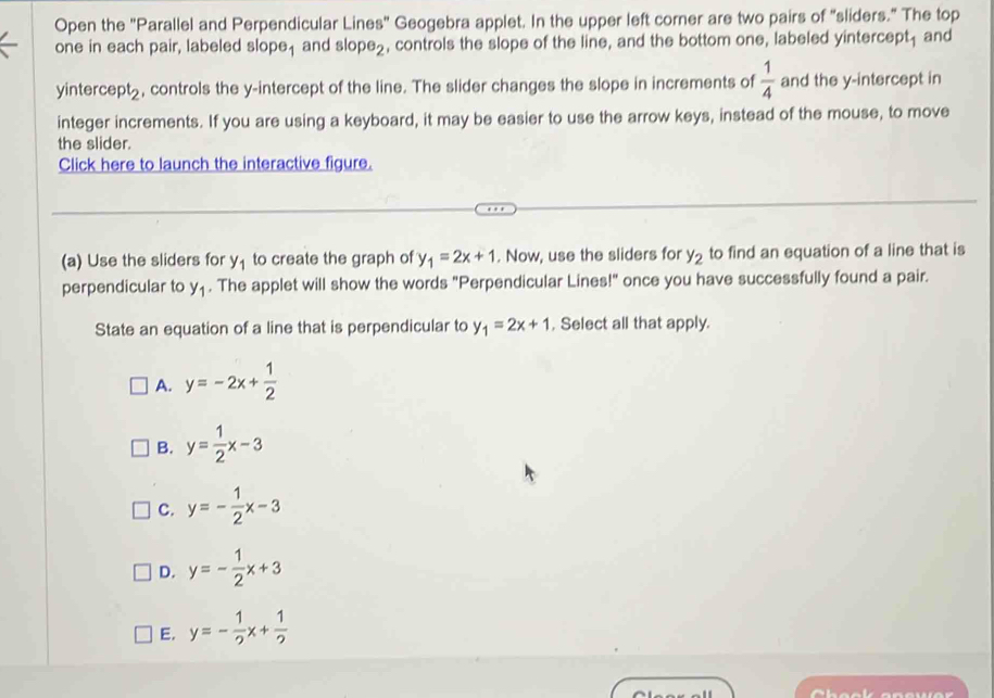Open the "Parallel and Perpendicular Lines" Geogebra applet. In the upper left corner are two pairs of "sliders." The top
one in each pair, labeled slope, and slop e_2 , controls the slope of the line, and the bottom one, labeled yintercept; and
yintercept_, controls the y-intercept of the line. The slider changes the slope in increments of  1/4  and the y-intercept in
integer increments. If you are using a keyboard, it may be easier to use the arrow keys, instead of the mouse, to move
the slider.
Click here to launch the interactive figure.
(a) Use the sliders for y_1 to create the graph of y_1=2x+1. Now, use the sliders for y_2 to find an equation of a line that is
perpendicular to y_1. The applet will show the words "Perpendicular Lines!" once you have successfully found a pair.
State an equation of a line that is perpendicular to y_1=2x+1 , Select all that apply.
A. y=-2x+ 1/2 
B. y= 1/2 x-3
C. y=- 1/2 x-3
D. y=- 1/2 x+3
E. y=- 1/2 x+ 1/2 