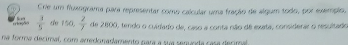 Crie um fluxograma para representar como calcular uma fração de algum todo, por exemplo, 
suo 
eação  3/5  de 150,  2/7  de 2800, tendo o cuidado de, caso a conta não de exata, considerar o resultado 
na forma decimal, com arredonadamento para a sua segunda casa decimal.