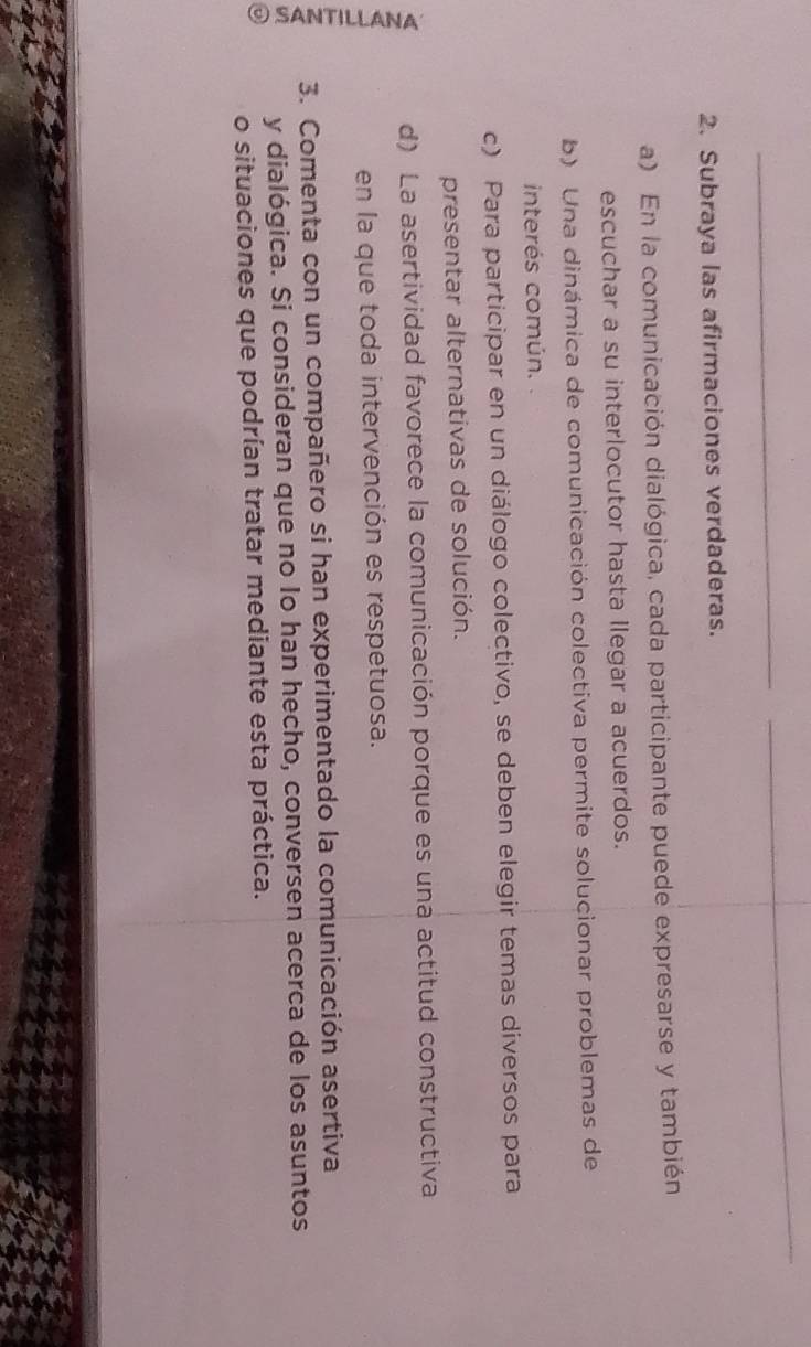 Subraya las afirmaciones verdaderas. 
a) En la comunicación dialógica, cada participante puede expresarse y también 
escuchar a su interlocutor hasta llegar a acuerdos. 
b) Una dinámica de comunicación colectiva permite solucionar problemas de 
interés común. . 
c) Para participar en un diálogo colectivo, se deben elegir temas diversos para 
presentar alternativas de solución. 
d) La asertividad favorece la comunicación porque es una actitud constructiva 
en la que toda intervención es respetuosa. 
E 3. Comenta con un compañero si han experimentado la comunicación asertiva 
y dialógica. Si consideran que no lo han hecho, conversen acerca de los asuntos 
o situaciones que podrían tratar mediante esta práctica.