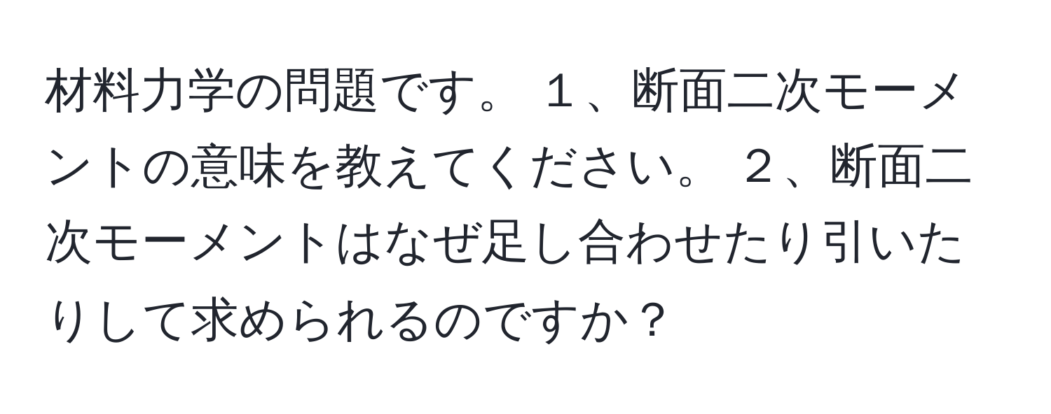 材料力学の問題です。 １、断面二次モーメントの意味を教えてください。 ２、断面二次モーメントはなぜ足し合わせたり引いたりして求められるのですか？