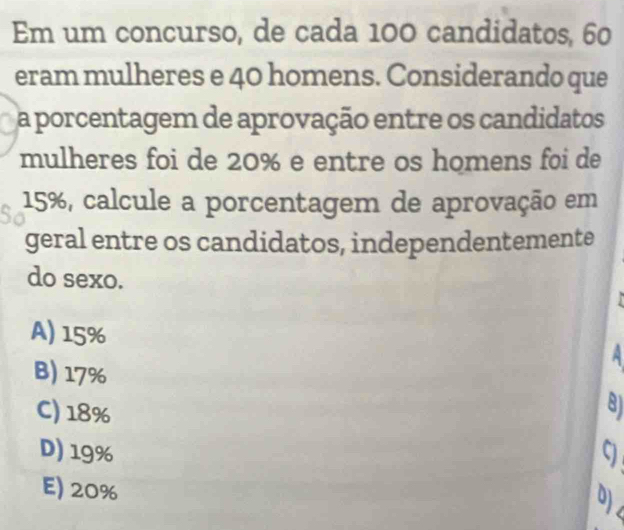 Em um concurso, de cada 100 candidatos, 60
eram mulheres e 40 homens. Considerando que
a porcentagem de aprovação entre os candidatos
mulheres foi de 20% e entre os homens foi de
15%, calcule a porcentagem de aprovação em
geral entre os candidatos, independentemente
do sexo.
A) 15%
B) 17%
C) 18% 8)
D) 19% 9
E) 20%
0)