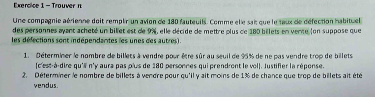 Trouver n 
Une compagnie aérienne doit remplir un avion de 180 fauteuils. Comme elle sait que le taux de défection habituel 
des personnes ayant acheté un billet est de 9%, elle décide de mettre plus de 180 billets en vente (on suppose que 
les défections sont indépendantes les unes des autres). 
1. Déterminer le nombre de billets à vendre pour être sûr au seuil de 95% de ne pas vendre trop de billets 
(c’est-à-dire qu'il n'y aura pas plus de 180 personnes qui prendront le vol). Justifier la réponse. 
2. Déterminer le nombre de billets à vendre pour qu'il y ait moins de 1% de chance que trop de billets ait été 
vendus.