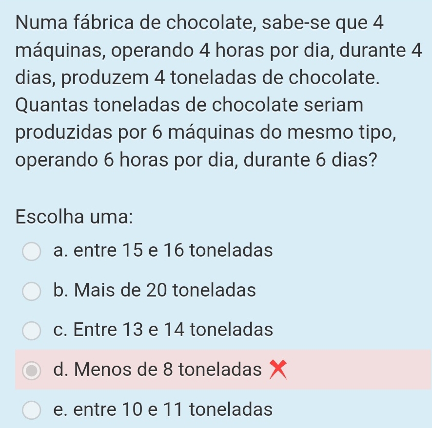 Numa fábrica de chocolate, sabe-se que 4
máquinas, operando 4 horas por dia, durante 4
dias, produzem 4 toneladas de chocolate.
Quantas toneladas de chocolate seriam
produzidas por 6 máquinas do mesmo tipo,
operando 6 horas por dia, durante 6 dias?
Escolha uma:
a. entre 15 e 16 toneladas
b. Mais de 20 toneladas
c. Entre 13 e 14 toneladas
d. Menos de 8 toneladas x
e. entre 10 e 11 toneladas