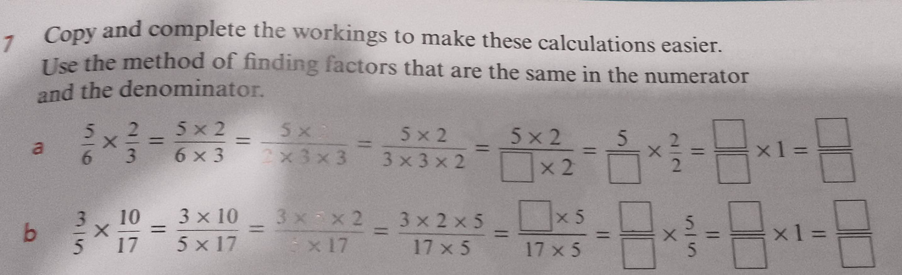 Copy and complete the workings to make these calculations easier. 
Use the method of finding factors that are the same in the numerator 
and the denominator. 
a  5/6 *  2/3 = (5* 2)/6* 3 = (5* )/3* 3* 3 = (5* 2)/3* 3* 2 = (5* 2)/□ * 2 = 5/□  *  2/2 = □ /□  * 1= □ /□  
b  3/5 *  10/17 = (3* 10)/5* 17 = (3* 2* 5)/17* 5 = (□ * 5)/17* 5 = □ /□  *  5/5 = □ /□  * 1= □ /□  