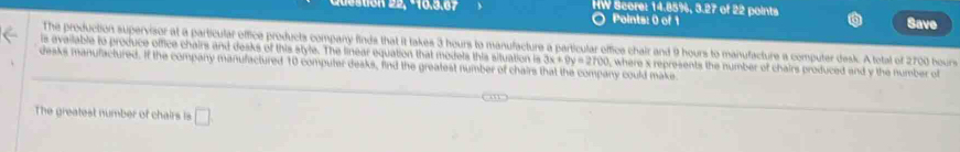 HW Score: 14.85%, 3.27 of 22 points 
Points: 0 of 1 Save 
The production supervisor at a particular office products company finds that it takes 3 hours to manufacture a particular office chair and 9 hours to manufacture a computer desk. A tetal of 2700 bours 
is available to produce office chairs and desks of this style. The linear equation that models this situation is 
desks manulactured. If the company manulactured 10 computer deaks. find the greatest number of chairs that the company could make 3x+9y=2700 c where s represents the number of chairs produced and y the number of 
The greatest number of chairs is □