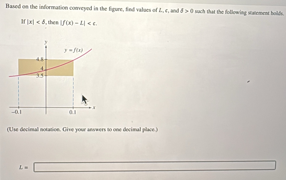 Based on the information conveyed in the figure, find values of L, ε, and delta >0 such that the following statement holds.
If |x| , then |f(x)-L| .
y
y=f(x)
4.8
4
3.5
x
-0.1 0.1
(Use decimal notation. Give your answers to one decimal place.)
L=□
□  □  □