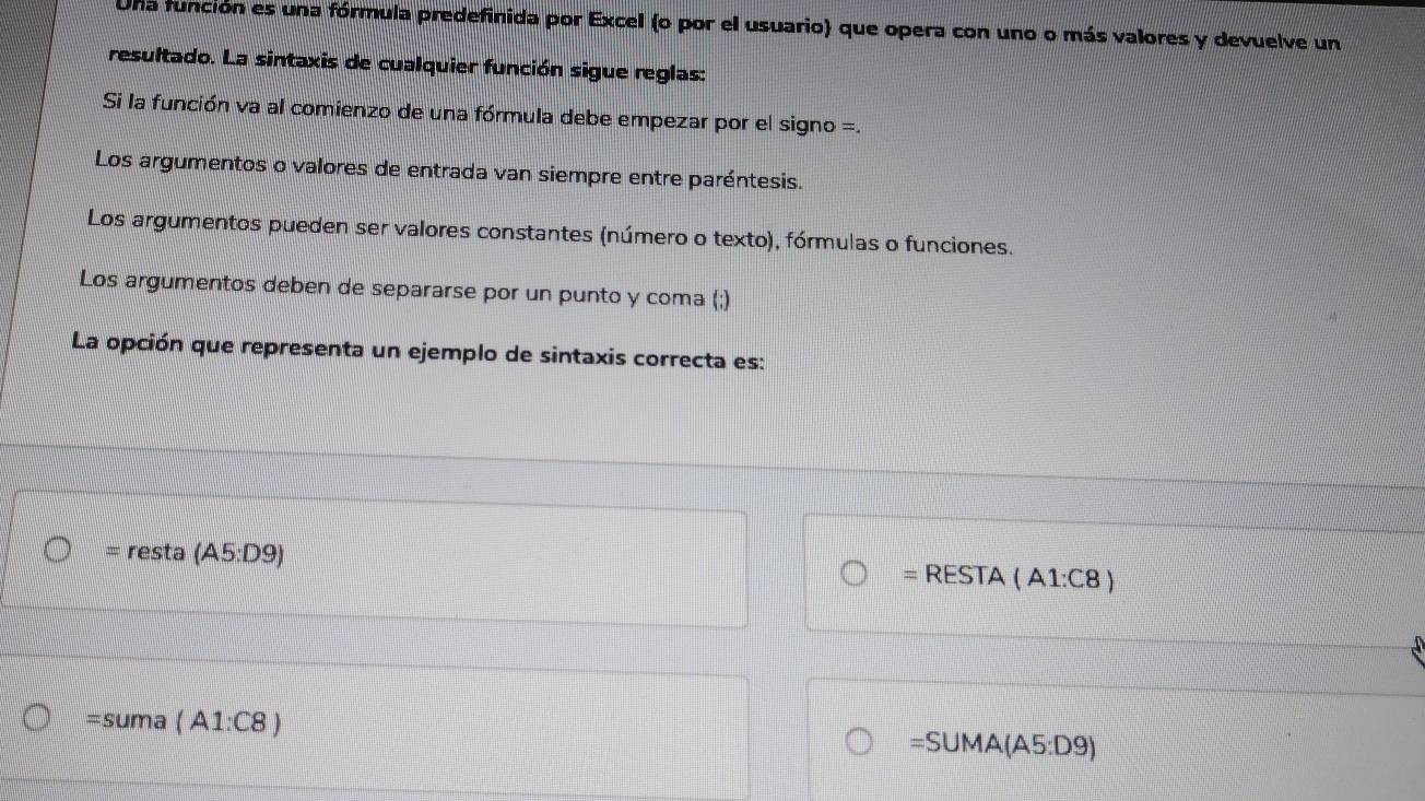 Una función es una fórmula predefinida por Excel (o por el usuario) que opera con uno o más valores y devuelve un 
resultado. La sintaxis de cualquier función sigue reglas: 
Si la función va al comienzo de una fórmula debe empezar por el signo =. 
Los argumentos o valores de entrada van siempre entre paréntesis. 
Los argumentos pueden ser valores constantes (número o texto), fórmulas o funciones. 
Los argumentos deben de separarse por un punto y coma (;) 
La opción que representa un ejemplo de sintaxis correcta es: 
= resta (A5:D9) = RESTA (A1:C8)
=suma (A1:C8)
=SUMA(A5:D9)