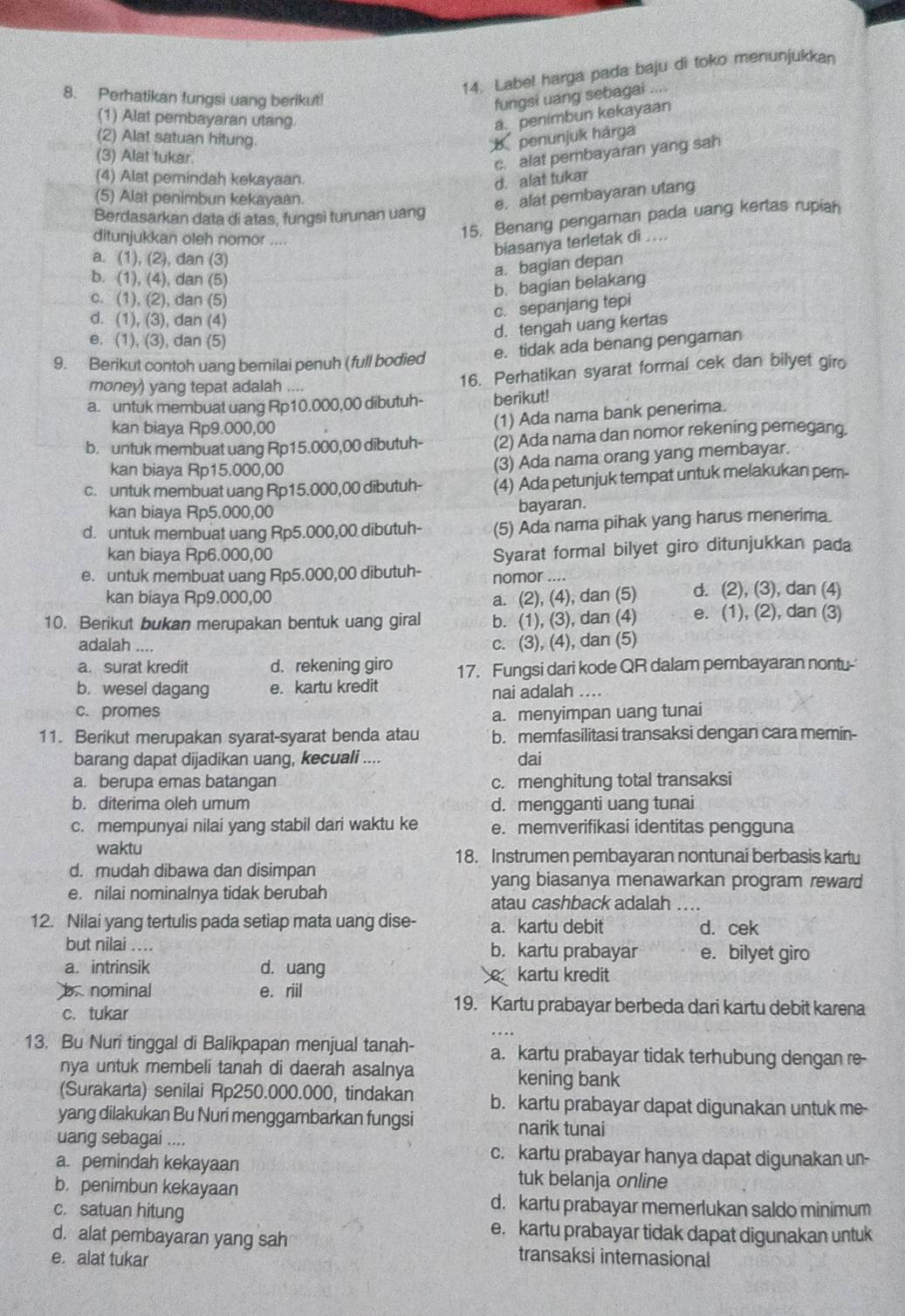 Label harga pada baju di toko menunjukkan
8. Perhatikan fungsi uang berikut!
fungsi uang sebagai ....
(1) Alat pembayaran utang a. penimbun kekayaan
(2) Alat satuan hitung.  penunjuk hárga
(3) Alat tukar
c. alat pembayaran yang sah
(4) Alat pemindah kekayaan
d. alat tukar
(5) Alat penimbun kekayaan.
e. alat pembayaran utang
Berdasarkan data di atas, fungsi turunan uang
ditunjukkan oleh nomor ...
15. Benang pengaman pada uang kertas rupian
biasanya terletak di ....
a. (1), (2), dan (3)
b. (1), (4), dan (5)
a. bagian depan
c. (1), (2), dan (5)
b. bagian belakang
d. (1), (3), dan (4)
c. sepanjang tepi
e. (1), (3), dan (5)
d. tengah uang kertas
9. Berikut contoh uang bernilai penuh (full bodied e. tidak ada benang pengaman
money) yang tepat adalah .... 16. Perhatikan syarat formal cek dan bilyet giro
a. untuk membuat uang Rp10.000,00 dibutuh- berikut!
kan biaya Rp9.000,00
(1) Ada nama bank penerima.
b. untuk membuat uang Rp15.000,00 dibutuh- (2) Ada nama dan nomor rekening pemegang.
kan biaya Rp15.000,00
(3) Ada nama orang yang membayar.
c. untuk membuat uang Rp15.000,00 dibutuh- (4) Ada petunjuk tempat untuk melakukan pem-
kan biaya Rp5.000,00
bayaran.
d. untuk membuat uang Rp5.000,00 dibutuh- (5) Ada nama pihak yang harus menerima.
kan biaya Rp6.000,00
Syarat formal bilyet giro ditunjukkan pada
e. untuk membuat uang Rp5.000,00 dibutuh- nomor ....
kan biaya Rp9.000,00 a. (2), (4), dan (5) d. (2), (3), dan (4)
10. Berikut bukan merupakan bentuk uang giral b. (1), (3), dan (4) e. (1), (2), dan (3)
adalah ....
c. (3), (4), dan (5)
a. surat kredit d. rekening giro 17. Fungsi dari kode QR dalam pembayaran nontu-
b. wesel dagang e. kartu kredit
nai adalah ....
c. promes a. menyimpan uang tunai
11. Berikut merupakan syarat-syarat benda atau b. memfasilitasi transaksi dengan cara memin-
barang dapat dijadikan uang, kecuali .... dai
a. berupa emas batangan c. menghitung total transaksi
b. diterima oleh umum d. mengganti uang tunai
c. mempunyai nilai yang stabil dari waktu ke e. memverifikasi identitas pengguna
waktu 18. Instrumen pembayaran nontunai berbasis kartu
d. mudah dibawa dan disimpan yang biasanya menawarkan program reward
e. nilai nominalnya tidak berubah
atau cashback adalah_
12. Nilai yang tertulis pada setiap mata uang dise- a. kartu debit d. cek
but nilai .... b. kartu prabayar e. bilyet giro
a. intrinsik d. uang  kartu kredit
nominal e. riil
c. tukar
19. Kartu prabayar berbeda dari kartu debit karena
_
13. Bu Nuri tinggal di Balikpapan menjual tanah- a. kartu prabayar tidak terhubung dengan re-
nya untuk membeli tanah di daerah asalnya kening bank
(Surakarta) senilai Rp250.000.000, tindakan b. kartu prabayar dapat digunakan untuk me-
yang dilakukan Bu Nuri menggambarkan fungsi narik tunai
uang sebagai .... c. kartu prabayar hanya dapat digunakan un-
a. pemindah kekayaan tuk belanja online
b. penimbun kekayaan
c. satuan hitung
d. kartu prabayar memerlukan saldo minimum
e. kartu prabayar tidak dapat digunakan untuk
d. alat pembayaran yang sah transaksi internasional
e. alat tukar