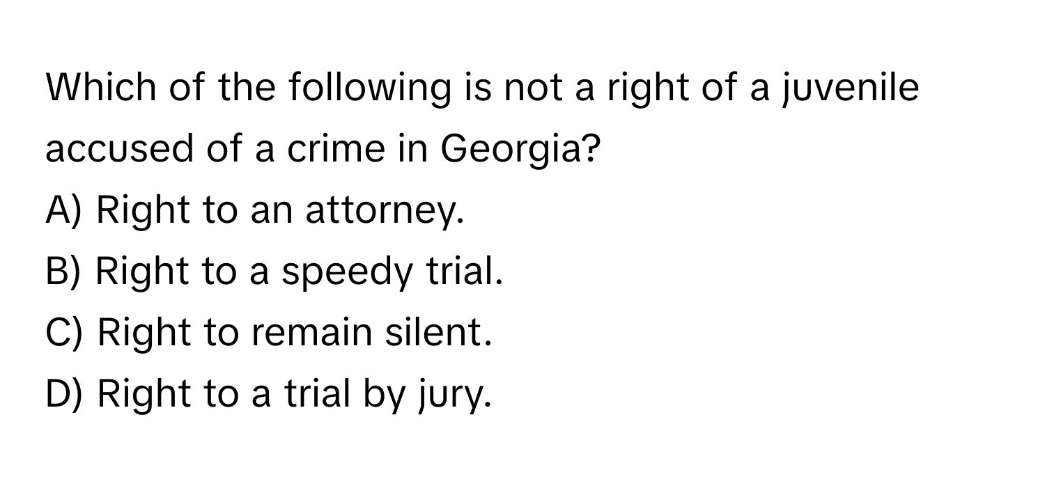 Which of the following is not a right of a juvenile accused of a crime in Georgia?

A) Right to an attorney.
B) Right to a speedy trial.
C) Right to remain silent.
D) Right to a trial by jury.