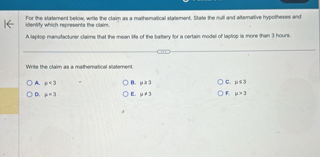 For the statement below, write the claim as a mathematical statement. State the null and alternative hypotheses and
identify which represents the claim.
A laptop manufacturer claims that the mean life of the battery for a certain model of laptop is more than 3 hours.
Write the claim as a mathematical statement.
A. mu <3</tex> B. mu ≥ 3 C. mu ≤ 3
D. mu =3 E. mu != 3 F. mu >3