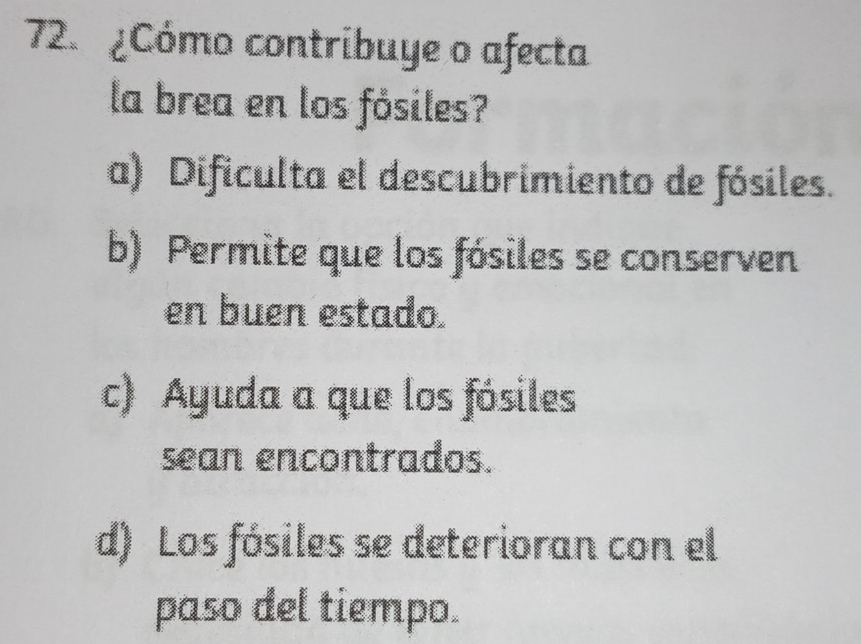 ¿Cómo contribuye o afecta
la brea en los fósiles?
a) Dificulta el descubrimiento de fósiles.
b) Permite que los fósiles se conserven
en buen estado.
c) Ayuda a que los fósiles
sean encontrados.
d) Los fósiles se deterioran con el
paso del tiempo.