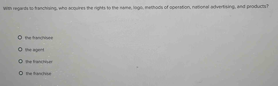 With regards to franchising, who acquires the rights to the name, logo, methods of operation, national advertising, and products?
the franchisee
the agent
the franchiser
the franchise