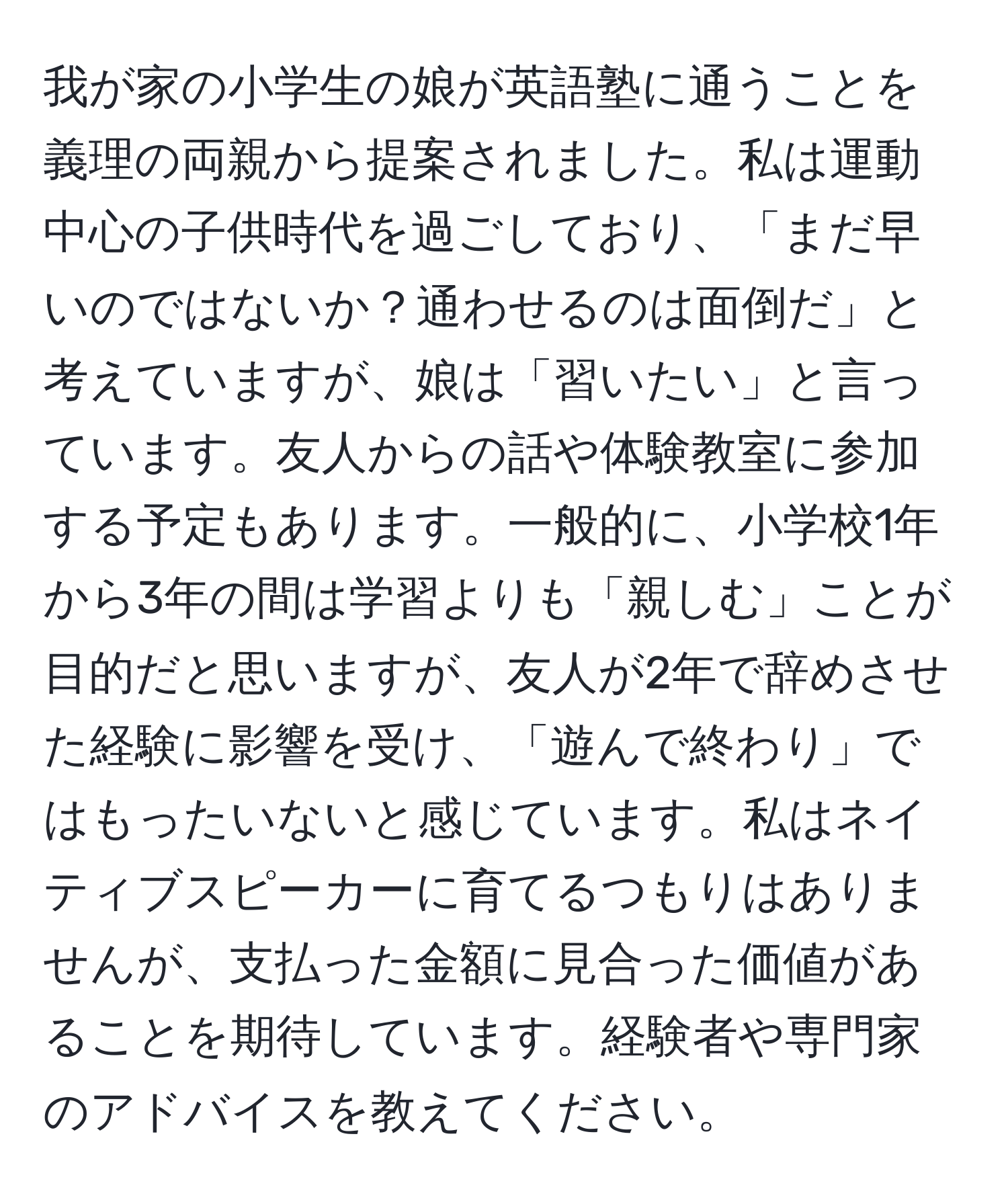 我が家の小学生の娘が英語塾に通うことを義理の両親から提案されました。私は運動中心の子供時代を過ごしており、「まだ早いのではないか？通わせるのは面倒だ」と考えていますが、娘は「習いたい」と言っています。友人からの話や体験教室に参加する予定もあります。一般的に、小学校1年から3年の間は学習よりも「親しむ」ことが目的だと思いますが、友人が2年で辞めさせた経験に影響を受け、「遊んで終わり」ではもったいないと感じています。私はネイティブスピーカーに育てるつもりはありませんが、支払った金額に見合った価値があることを期待しています。経験者や専門家のアドバイスを教えてください。