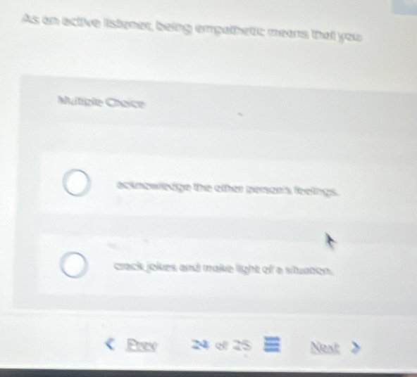 As an active istener, being empathetic; means that you 
uitiple Chnice 
acknowledge the other person's feeings. 
crack jokes and make light of a situaton. 
Prev 24 d 25 Next