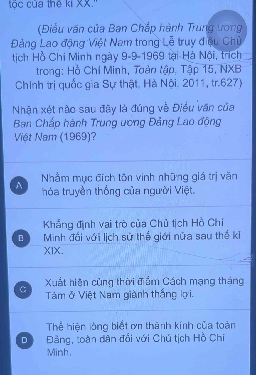 tộc của thế kỉ XX.''
(Điếu văn của Ban Chấp hành Trung ương
Đảng Lao động Việt Nam trong Lễ truy điệu Chủ
tịch Hồ Chí Minh ngày 9-9-1969 tại Hà Nội, trích
trong: Hồ Chí Minh, Toàn tập, Tập 15, NXB
Chính trị quốc gia Sự thật, Hà Nội, 2011, tr.627)
Nhận xét nào sau đây là đúng về Điều văn của
Ban Chấp hành Trung ương Đảng Lao động
Việt Nam (1969)?
Nhằm mục đích tôn vinh những giá trị văn
A
hóa truyền thống của người Việt.
Khẳng định vai trò của Chủ tịch Hồ Chí
B Minh đối với lịch sử thế giới nửa sau thế kỉ
XIX.
Xuất hiện cùng thời điểm Cách mạng tháng
C
Tám ở Việt Nam giành thắng lợi.
Thể hiện lòng biết ơn thành kính của toàn
D Đảng, toàn dân đối với Chủ tịch Hồ Chí
Minh.