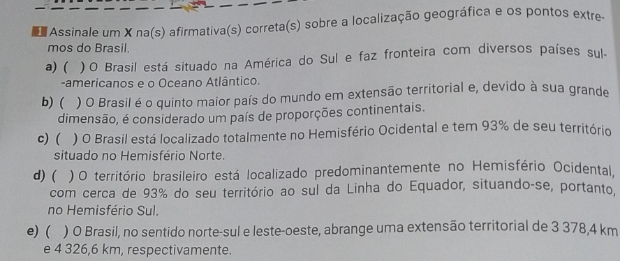 Assinale um X na(s) afirmativa(s) correta(s) sobre a localização geográfica e os pontos extre
mos do Brasil.
a) ( ) O Brasil está situado na América do Sul e faz fronteira com diversos países sul-
-americanos e o Oceano Atlântico.
b) ( ) O Brasil é o quinto maior país do mundo em extensão territorial e, devido à sua grande
dimensão, é considerado um país de proporções continentais.
c) ( ) O Brasil está localizado totalmente no Hemisfério Ocidental e tem 93% de seu território
situado no Hemisfério Norte.
d) ( ) O território brasileiro está localizado predominantemente no Hemisfério Ocidental,
com cerca de 93% do seu território ao sul da Linha do Equador, situando-se, portanto,
no Hemisfério Sul.
e) ( ) O Brasil, no sentido norte-sul e leste-oeste, abrange uma extensão territorial de 3 378,4 km
e 4 326,6 km, respectivamente.