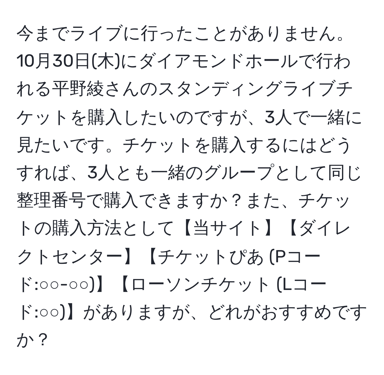 今までライブに行ったことがありません。10月30日(木)にダイアモンドホールで行われる平野綾さんのスタンディングライブチケットを購入したいのですが、3人で一緒に見たいです。チケットを購入するにはどうすれば、3人とも一緒のグループとして同じ整理番号で購入できますか？また、チケットの購入方法として【当サイト】【ダイレクトセンター】【チケットぴあ (Pコード:○○-○○)】【ローソンチケット (Lコード:○○)】がありますが、どれがおすすめですか？